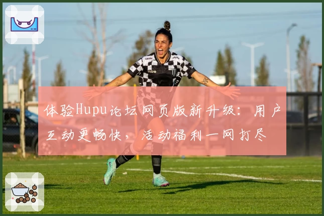 体验Hupu论坛网页版新升级：用户互动更畅快，活动福利一网打尽