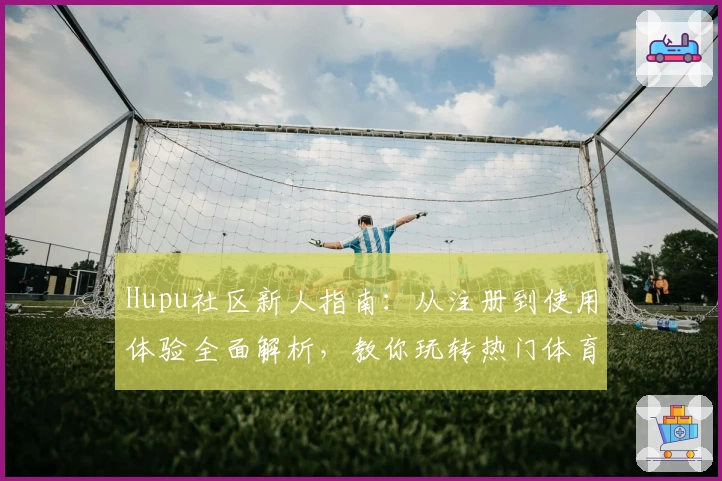 Hupu社区新人指南：从注册到使用体验全面解析，教你玩转热门体育交流平台