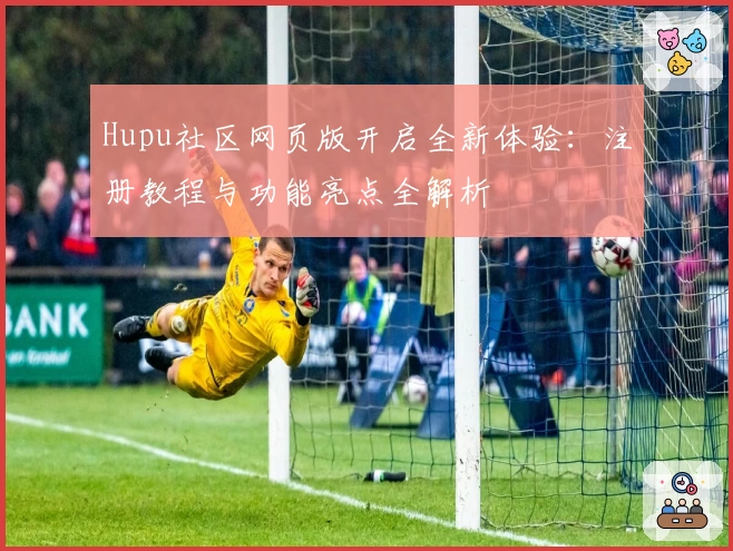 Hupu社区网页版开启全新体验：注册教程与功能亮点全解析