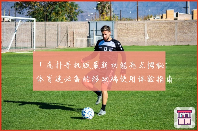 「虎扑手机版最新功能亮点揭秘:体育迷必备的移动端使用体验指南」