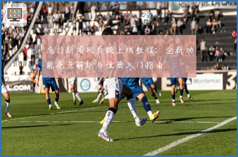 虎扑新闻网页版上线教程：全新功能亮点解析与注册入门指南