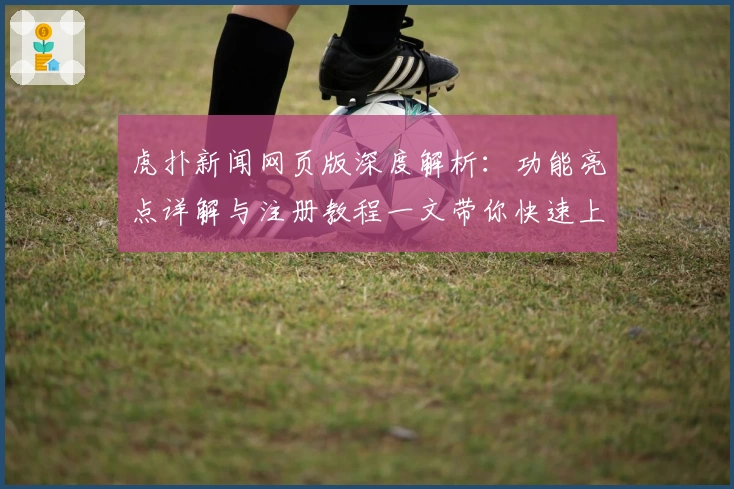 虎扑新闻网页版深度解析：功能亮点详解与注册教程一文带你快速上手