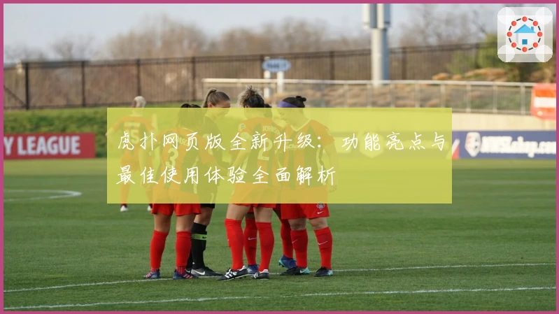 虎扑网页版全新升级：功能亮点与最佳使用体验全面解析