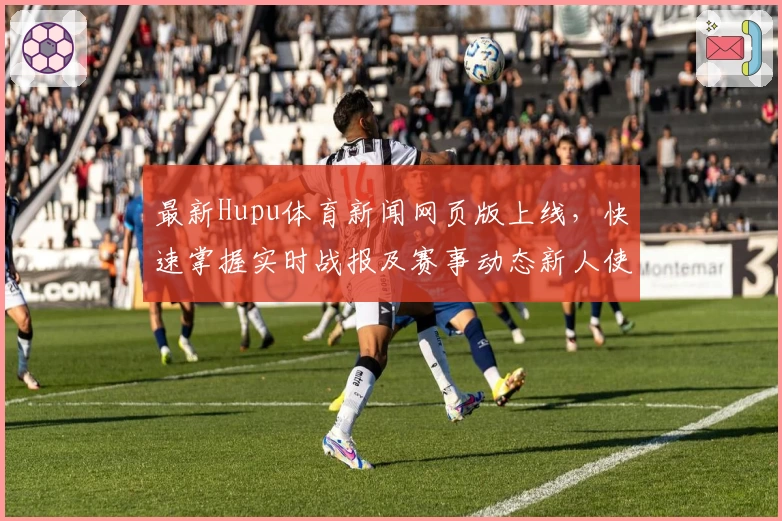 最新Hupu体育新闻网页版上线，快速掌握实时战报及赛事动态新人使用指南