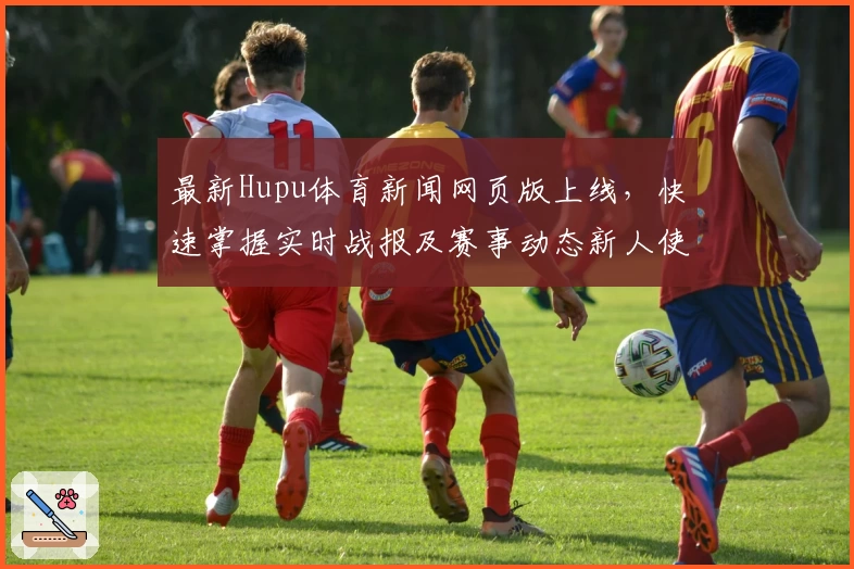 最新Hupu体育新闻网页版上线,快速掌握实时战报及赛事动态新人使用指南