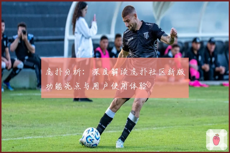 虎扑分析：深度解读虎扑社区新版功能亮点与用户使用体验