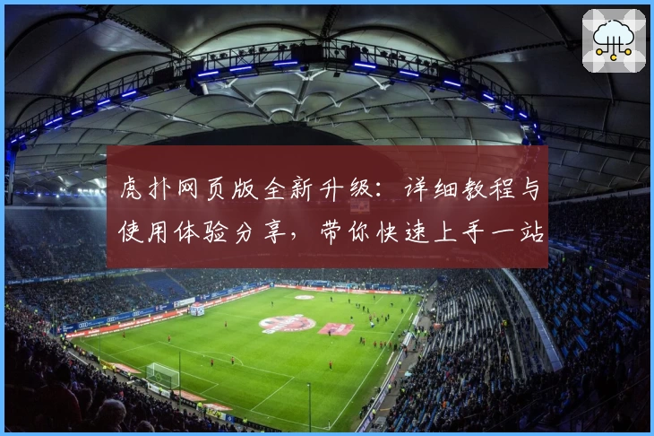 虎扑网页版全新升级:详细教程与使用体验分享,带你快速上手一站式体育社区
