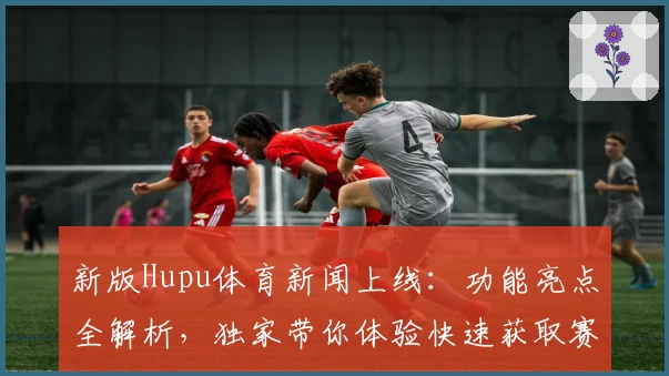 新版Hupu体育新闻上线：功能亮点全解析，独家带你体验快速获取赛事资讯的乐趣