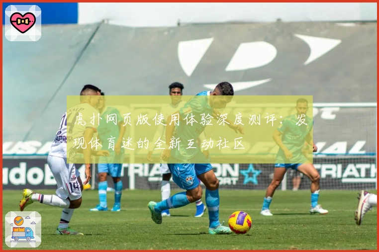 虎扑网页版使用体验深度测评：发现体育迷的全新互动社区