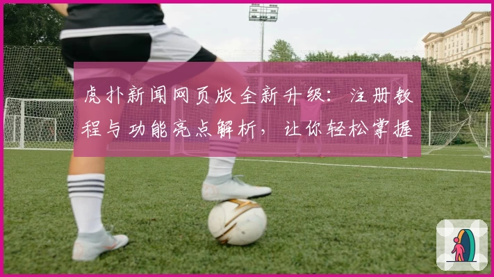 虎扑新闻网页版全新升级：注册教程与功能亮点解析，让你轻松掌握精彩资讯