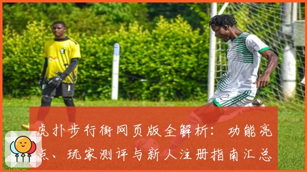 虎扑步行街网页版全解析：功能亮点、玩家测评与新人注册指南汇总