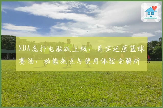 NBA虎扑电脑版上线，真实还原篮球赛场，功能亮点与使用体验全解析