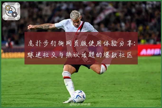 虎扑步行街网页版使用体验分享：球迷社交与热议话题的爆款社区