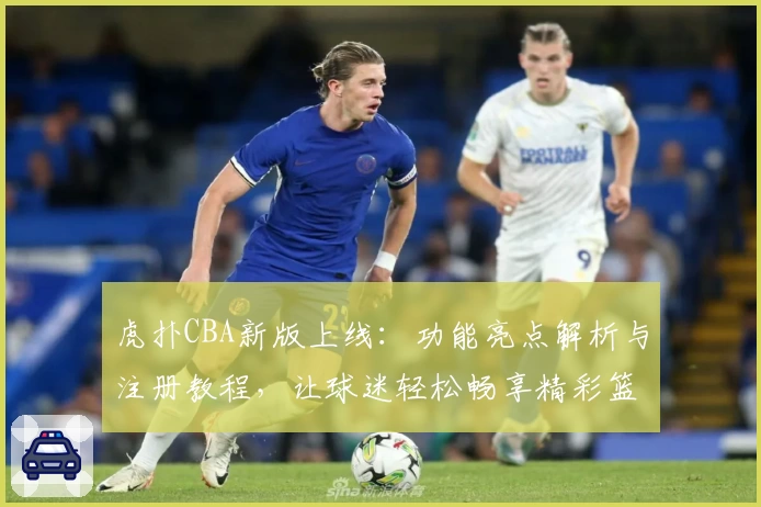 虎扑CBA新版上线：功能亮点解析与注册教程，让球迷轻松畅享精彩篮球社区