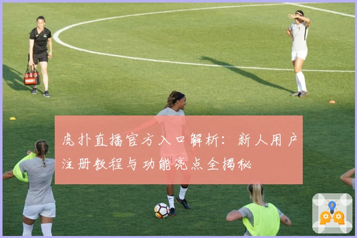 虎扑直播官方入口解析：新人用户注册教程与功能亮点全揭秘