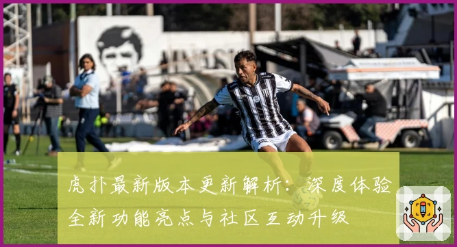 虎扑最新版本更新解析：深度体验全新功能亮点与社区互动升级