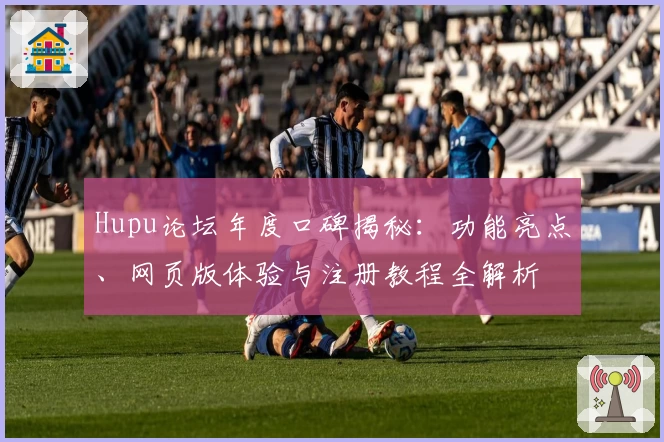 Hupu论坛年度口碑揭秘：功能亮点、网页版体验与注册教程全解析