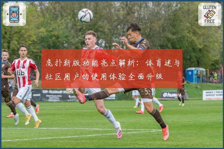 虎扑新版功能亮点解析：体育迷与社区用户的使用体验全面升级