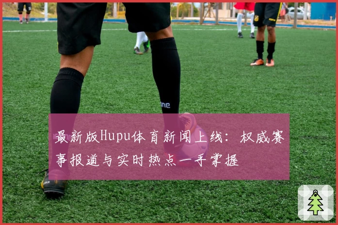 最新版Hupu体育新闻上线：权威赛事报道与实时热点一手掌握