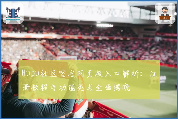 Hupu社区官方网页版入口解析：注册教程与功能亮点全面揭晓