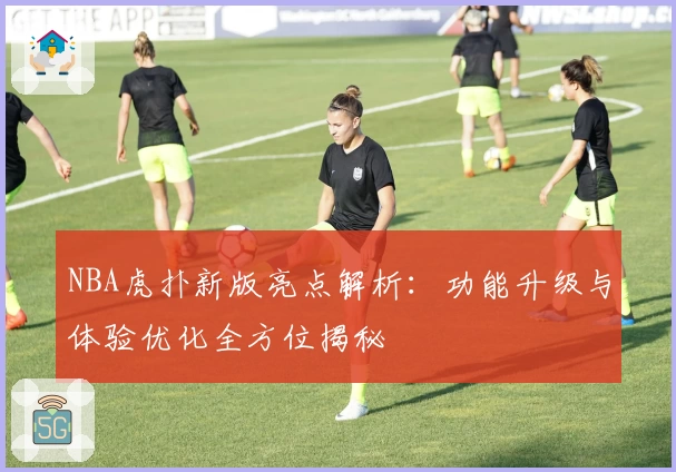 NBA虎扑新版亮点解析：功能升级与体验优化全方位揭秘