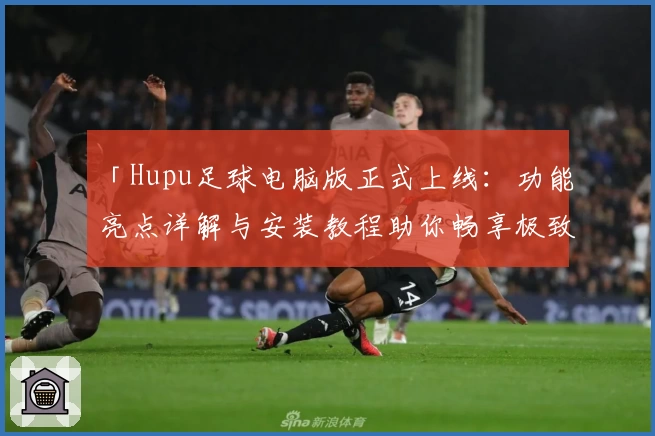 「Hupu足球电脑版正式上线:功能亮点详解与安装教程助你畅享极致体验」