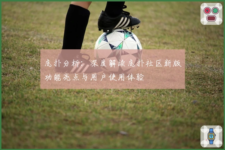 虎扑分析:深度解读虎扑社区新版功能亮点与用户使用体验