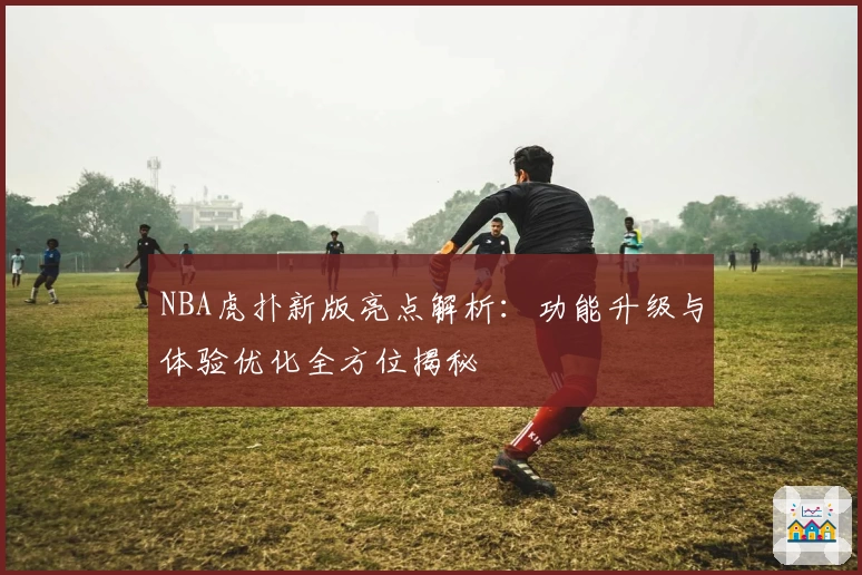 NBA虎扑新版亮点解析：功能升级与体验优化全方位揭秘