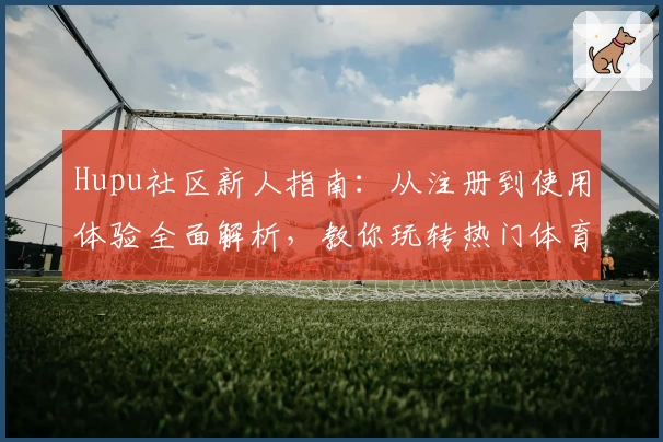 Hupu社区新人指南:从注册到使用体验全面解析,教你玩转热门体育交流平台