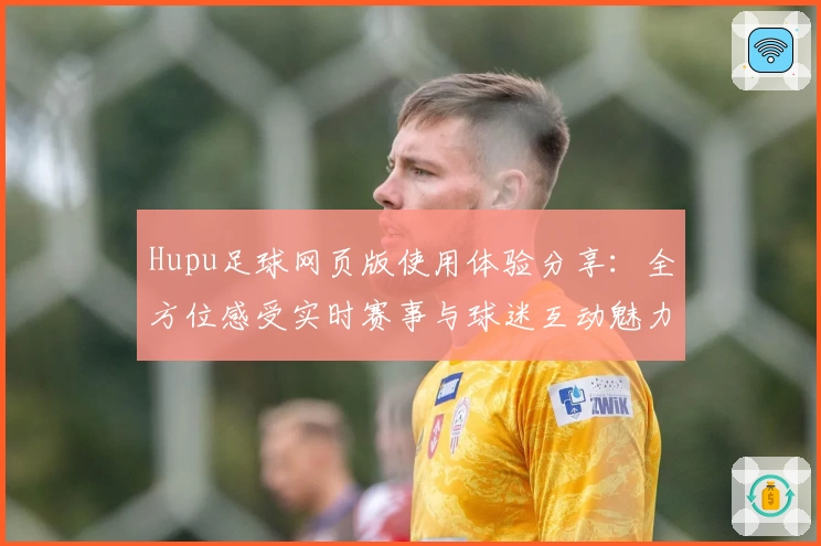 Hupu足球网页版使用体验分享：全方位感受实时赛事与球迷互动魅力