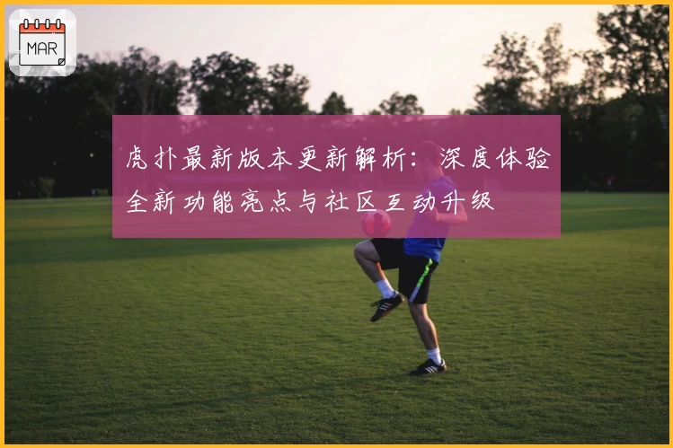 虎扑最新版本更新解析：深度体验全新功能亮点与社区互动升级