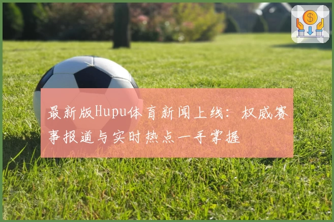 最新版Hupu体育新闻上线:权威赛事报道与实时热点一手掌握