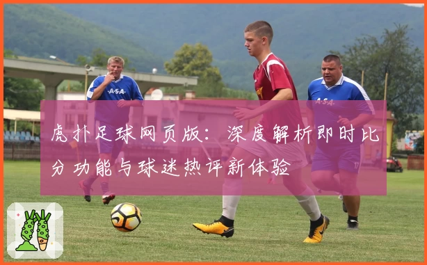 虎扑足球网页版：深度解析即时比分功能与球迷热评新体验