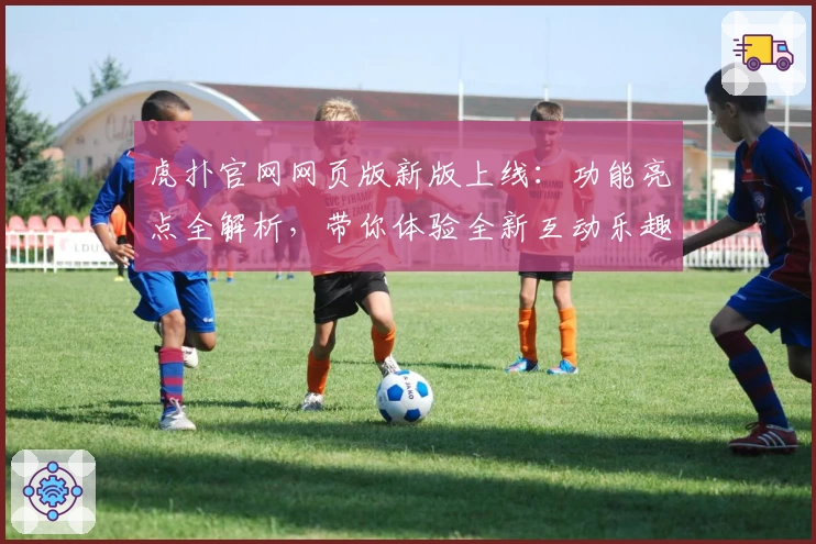 虎扑官网网页版新版上线：功能亮点全解析，带你体验全新互动乐趣