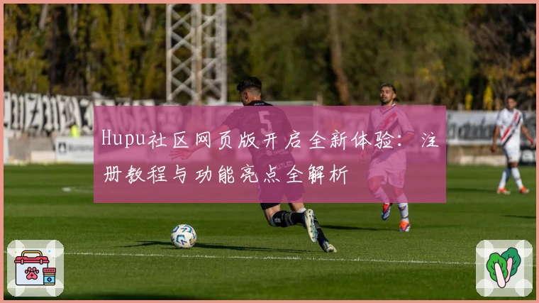 Hupu社区网页版开启全新体验：注册教程与功能亮点全解析