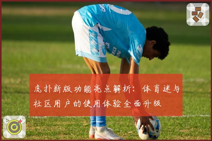虎扑新版功能亮点解析：体育迷与社区用户的使用体验全面升级