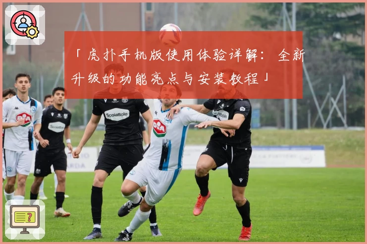 「虎扑手机版使用体验详解:全新升级的功能亮点与安装教程」