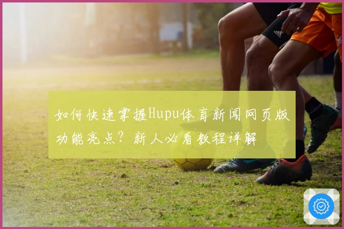 如何快速掌握Hupu体育新闻网页版功能亮点？新人必看教程详解