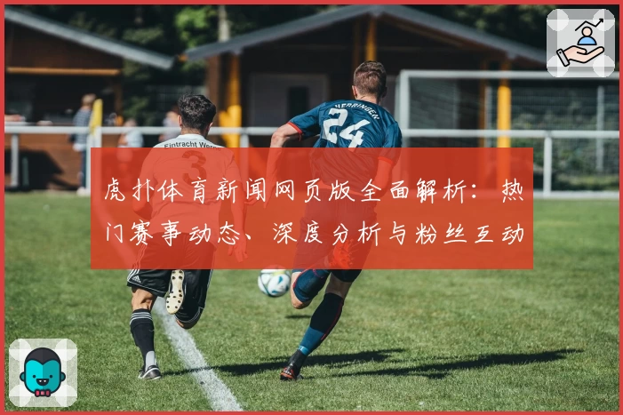 虎扑体育新闻网页版全面解析:热门赛事动态、深度分析与粉丝互动一站式体验